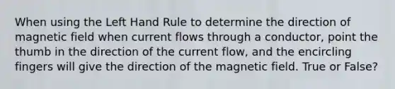 When using the Left Hand Rule to determine the direction of magnetic field when current flows through a conductor, point the thumb in the direction of the current flow, and the encircling fingers will give the direction of the magnetic field. True or False?