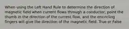 When using the Left Hand Rule to determine the direction of magnetic field when current flows through a conductor, point the thumb in the direction of the current flow, and the encircling fingers will give the direction of the magnetic field. True or False