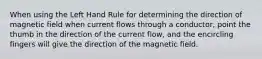 When using the Left Hand Rule for determining the direction of magnetic field when current flows through a conductor, point the thumb in the direction of the current flow, and the encircling fingers will give the direction of the magnetic field.