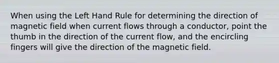 When using the Left Hand Rule for determining the direction of magnetic field when current flows through a conductor, point the thumb in the direction of the current flow, and the encircling fingers will give the direction of the magnetic field.