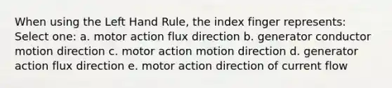 When using the Left Hand Rule, the index finger represents: Select one: a. motor action flux direction b. generator conductor motion direction c. motor action motion direction d. generator action flux direction e. motor action direction of current flow