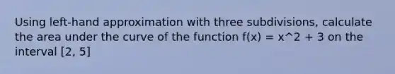 Using left-hand approximation with three subdivisions, calculate the area under the curve of the function f(x) = x^2 + 3 on the interval [2, 5]