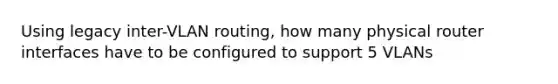 Using legacy inter-VLAN routing, how many physical router interfaces have to be configured to support 5 VLANs