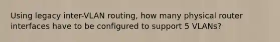 Using legacy inter-VLAN routing, how many physical router interfaces have to be configured to support 5 VLANs?​