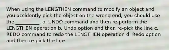 When using the LENGTHEN command to modify an object and you accidently pick the object on the wrong end, you should use the __________. a. UNDO command and then re-perform the LENGTHEN operation b. Undo option and then re-pick the line c. REDO command to redo the LENGTHEN operation d. Redo option and then re-pick the line