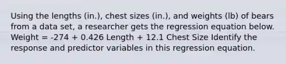 Using the lengths​ (in.), chest sizes​ (in.), and weights​ (lb) of bears from a data​ set, a researcher gets the regression equation below. Weight​ = -274 + 0.426 Length + 12.1 Chest Size Identify the response and predictor variables in this regression equation.