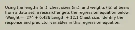 Using the lengths​ (in.), chest sizes​ (in.), and weights​ (lb) of bears from a data​ set, a researcher gets the regression equation below. -Weight = -274 + 0.426 Length + 12.1 Chest size. Identify the response and predictor variables in this regression equation.