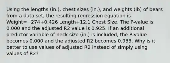 Using the lengths​ (in.), chest sizes​ (in.), and weights​ (lb) of bears from a data​ set, the resulting regression equation is Weight=−274+0.426 Length+12.1 Chest Size. The​ P-value is 0.000 and the adjusted R2 value is 0.925. If an additional predictor variable of neck size​ (in.) is​ included, the​ P-value becomes 0.000 and the adjusted R2 becomes 0.933. Why is it better to use values of adjusted R2 instead of simply using values of R2​?