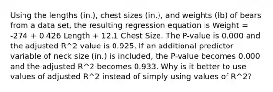 Using the lengths​ (in.), chest sizes​ (in.), and weights​ (lb) of bears from a data​ set, the resulting regression equation is Weight = -274 + 0.426 Length + 12.1 Chest Size. The​ P-value is 0.000 and the adjusted R^2 value is 0.925. If an additional predictor variable of neck size​ (in.) is​ included, the​ P-value becomes 0.000 and the adjusted R^2 becomes 0.933. Why is it better to use values of adjusted R^2 instead of simply using values of R^2​?