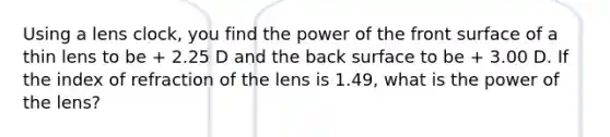 Using a lens clock, you find the power of the front surface of a thin lens to be + 2.25 D and the back surface to be + 3.00 D. If the index of refraction of the lens is 1.49, what is the power of the lens?