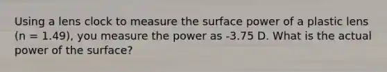 Using a lens clock to measure the surface power of a plastic lens (n = 1.49), you measure the power as -3.75 D. What is the actual power of the surface?