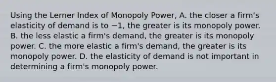 Using the Lerner Index of Monopoly​ Power, A. the closer a​ firm's elasticity of demand is to −​1, the greater is its monopoly power. B. the less elastic a​ firm's demand, the greater is its monopoly power. C. the more elastic a​ firm's demand, the greater is its monopoly power. D. the elasticity of demand is not important in determining a​ firm's monopoly power.