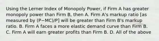 Using the Lerner Index of Monopoly​ Power, if Firm A has greater monopoly power than Firm​ B, then A. Firm​ A's markup ratio​ [as measured by ​(P−​MC)/P​] will be greater than Firm​ B's markup ratio. B. Firm A faces a more elastic demand curve than Firm B. C. Firm A will earn greater profits than Firm B. D. All of the above