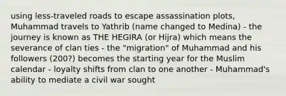 using less-traveled roads to escape assassination plots, Muhammad travels to Yathrib (name changed to Medina) - the journey is known as THE HEGIRA (or Hijra) which means the severance of clan ties - the "migration" of Muhammad and his followers (200?) becomes the starting year for the Muslim calendar - loyalty shifts from clan to one another - Muhammad's ability to mediate a civil war sought