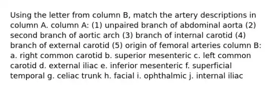 Using the letter from column B, match the artery descriptions in column A. column A: (1) unpaired branch of abdominal aorta (2) second branch of aortic arch (3) branch of internal carotid (4) branch of external carotid (5) origin of femoral arteries column B: a. right common carotid b. superior mesenteric c. left common carotid d. external iliac e. inferior mesenteric f. superficial temporal g. celiac trunk h. facial i. ophthalmic j. internal iliac