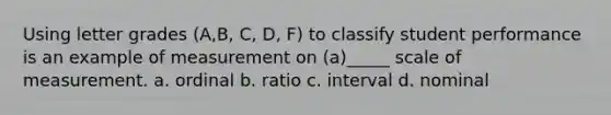 Using letter grades (A,B, C, D, F) to classify student performance is an example of measurement on (a)_____ scale of measurement. a. ordinal b. ratio c. interval d. nominal