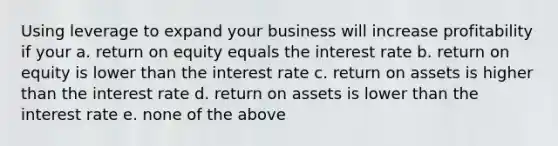 Using leverage to expand your business will increase profitability if your a. return on equity equals the interest rate b. return on equity is lower than the interest rate c. return on assets is higher than the interest rate d. return on assets is lower than the interest rate e. none of the above