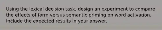 Using the lexical decision task, design an experiment to compare the effects of form versus semantic priming on word activation. Include the expected results in your answer.