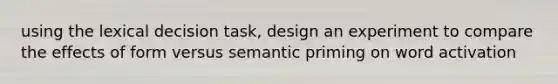 using the lexical decision task, design an experiment to compare the effects of form versus semantic priming on word activation