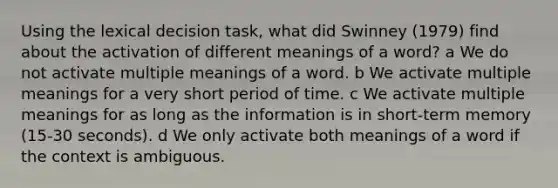 Using the lexical decision task, what did Swinney (1979) find about the activation of different meanings of a word? a We do not activate multiple meanings of a word. b We activate multiple meanings for a very short period of time. c We activate multiple meanings for as long as the information is in short-term memory (15-30 seconds). d We only activate both meanings of a word if the context is ambiguous.