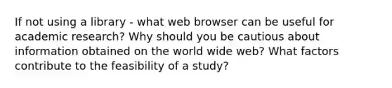 If not using a library - what web browser can be useful for academic research? Why should you be cautious about information obtained on the world wide web? What factors contribute to the feasibility of a study?