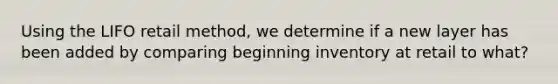 Using the LIFO retail method, we determine if a new layer has been added by comparing beginning inventory at retail to what?