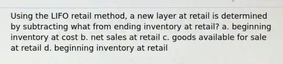 Using the LIFO retail method, a new layer at retail is determined by subtracting what from ending inventory at retail? a. beginning inventory at cost b. <a href='https://www.questionai.com/knowledge/ksNDOTmr42-net-sales' class='anchor-knowledge'>net sales</a> at retail c. goods available for sale at retail d. beginning inventory at retail