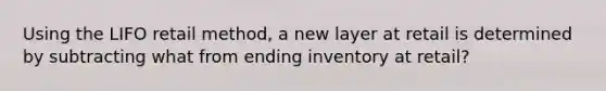 Using the LIFO retail method, a new layer at retail is determined by subtracting what from ending inventory at retail?