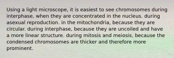 Using a light microscope, it is easiest to see chromosomes during interphase, when they are concentrated in the nucleus. during asexual reproduction. in the mitochondria, because they are circular. during interphase, because they are uncoiled and have a more linear structure. during mitosis and meiosis, because the condensed chromosomes are thicker and therefore more prominent.