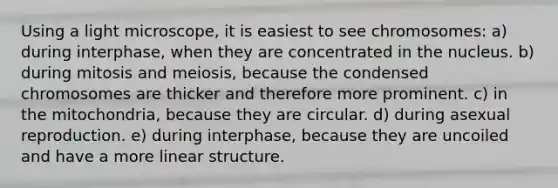 Using a light microscope, it is easiest to see chromosomes: a) during interphase, when they are concentrated in the nucleus. b) during mitosis and meiosis, because the condensed chromosomes are thicker and therefore more prominent. c) in the mitochondria, because they are circular. d) during asexual reproduction. e) during interphase, because they are uncoiled and have a more linear structure.