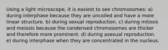 Using a light microscope, it is easiest to see chromosomes: a) during interphase because they are uncoiled and have a more linear structure. b) during sexual reproduction. c) during mitosis and meiosis because the condensed chromosomes are thicker and therefore more prominent. d) during asexual reproduction. e) during interphase when they are concentrated in the nucleus.