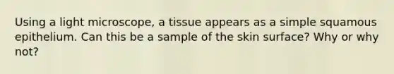 Using a light microscope, a tissue appears as a simple squamous epithelium. Can this be a sample of the skin surface? Why or why not?