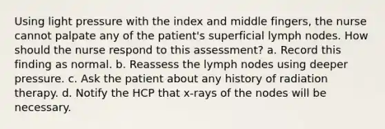 Using light pressure with the index and middle fingers, the nurse cannot palpate any of the patient's superficial lymph nodes. How should the nurse respond to this assessment? a. Record this finding as normal. b. Reassess the lymph nodes using deeper pressure. c. Ask the patient about any history of radiation therapy. d. Notify the HCP that x-rays of the nodes will be necessary.