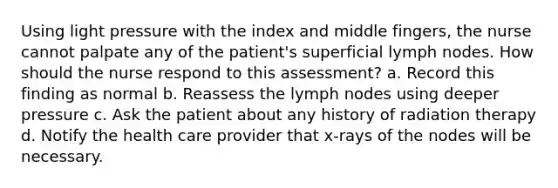 Using light pressure with the index and middle fingers, the nurse cannot palpate any of the patient's superficial lymph nodes. How should the nurse respond to this assessment? a. Record this finding as normal b. Reassess the lymph nodes using deeper pressure c. Ask the patient about any history of radiation therapy d. Notify the health care provider that x-rays of the nodes will be necessary.