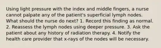 Using light pressure with the index and middle fingers, a nurse cannot palpate any of the patient's superficial lymph nodes. What should the nurse do next? 1. Record this finding as normal. 2. Reassess the lymph nodes using deeper pressure. 3. Ask the patient about any history of radiation therapy. 4. Notify the health care provider that x-rays of the nodes will be necessary.