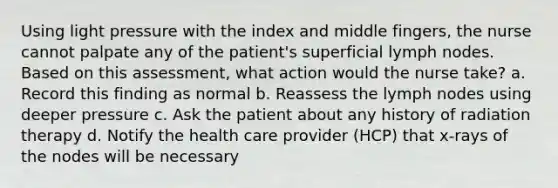 Using light pressure with the index and middle fingers, the nurse cannot palpate any of the patient's superficial lymph nodes. Based on this assessment, what action would the nurse take? a. Record this finding as normal b. Reassess the lymph nodes using deeper pressure c. Ask the patient about any history of radiation therapy d. Notify the health care provider (HCP) that x-rays of the nodes will be necessary