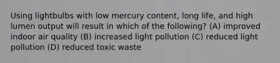 Using lightbulbs with low mercury content, long life, and high lumen output will result in which of the following? (A) improved indoor air quality (B) increased light pollution (C) reduced light pollution (D) reduced toxic waste