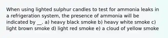 When using lighted sulphur candles to test for ammonia leaks in a refrigeration system, the presence of ammonia will be indicated by __. a) heavy black smoke b) heavy white smoke c) light brown smoke d) light red smoke e) a cloud of yellow smoke