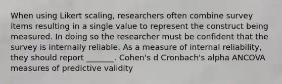 When using Likert scaling, researchers often combine survey items resulting in a single value to represent the construct being measured. In doing so the researcher must be confident that the survey is internally reliable. As a measure of internal reliability, they should report _______. Cohen's d Cronbach's alpha ANCOVA measures of predictive validity