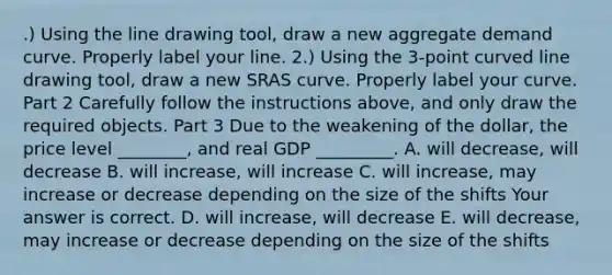 .) Using the line drawing tool​, draw a new aggregate demand curve. Properly label your line. ​2.) Using the​ 3-point <a href='https://www.questionai.com/knowledge/k6NAOD2AuR-curved-line' class='anchor-knowledge'>curved line</a> drawing tool​, draw a new SRAS curve. Properly label your curve. Part 2 Carefully follow the instructions​ above, and only draw the required objects. Part 3 Due to the weakening of the​ dollar, the price level​ ________, and real GDP​ _________. A. will​ decrease, will decrease B. will​ increase, will increase C. will​ increase, may increase or decrease depending on the size of the shifts Your answer is correct. D. will​ increase, will decrease E. will​ decrease, may increase or decrease depending on the size of the shifts