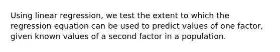 Using linear regression, we test the extent to which the regression equation can be used to predict values of one factor, given known values of a second factor in a population.