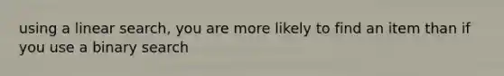 using a linear search, you are more likely to find an item than if you use a binary search