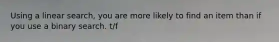 Using a linear search, you are more likely to find an item than if you use a binary search. t/f