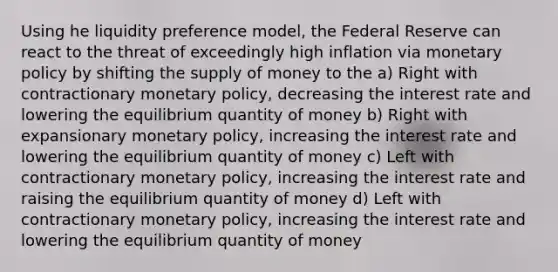 Using he liquidity preference model, the Federal Reserve can react to the threat of exceedingly high inflation via monetary policy by shifting the supply of money to the a) Right with contractionary monetary policy, decreasing the interest rate and lowering the equilibrium quantity of money b) Right with expansionary monetary policy, increasing the interest rate and lowering the equilibrium quantity of money c) Left with contractionary monetary policy, increasing the interest rate and raising the equilibrium quantity of money d) Left with contractionary monetary policy, increasing the interest rate and lowering the equilibrium quantity of money