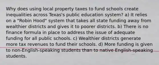 Why does using local property taxes to fund schools create inequalities across Texas's public education system? a) It relies on a "Robin Hood" system that takes all state funding away from wealthier districts and gives it to poorer districts. b) There is no finance formula in place to address the issue of adequate funding for all public schools. c) Wealthier districts generate more tax revenues to fund their schools. d) More funding is given to non-English-speaking students than to native English-speaking students.