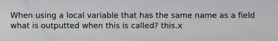 When using a local variable that has the same name as a field what is outputted when this is called? this.x