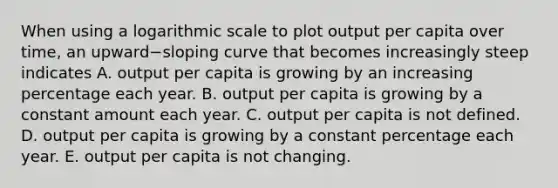 When using a logarithmic scale to plot output per capita over​ time, an upward−sloping curve that becomes increasingly steep indicates A. output per capita is growing by an increasing percentage each year. B. output per capita is growing by a constant amount each year. C. output per capita is not defined. D. output per capita is growing by a constant percentage each year. E. output per capita is not changing.