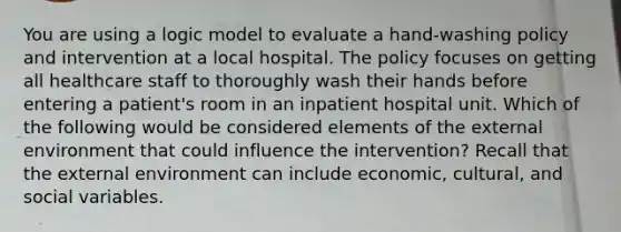 You are using a logic model to evaluate a hand-washing policy and intervention at a local hospital. The policy focuses on getting all healthcare staff to thoroughly wash their hands before entering a patient's room in an inpatient hospital unit. Which of the following would be considered elements of the external environment that could influence the intervention? Recall that the external environment can include economic, cultural, and social variables.