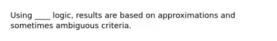 Using ____ logic, results are based on approximations and sometimes ambiguous criteria.