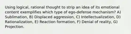 Using logical, rational thought to strip an idea of its emotional content exemplifies which type of ego-defense mechanism? A) Sublimation, B) Displaced aggression, C) Intellectualization, D) Rationalization, E) Reaction formation, F) Denial of reality, G) Projection.